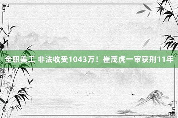 全职美工 非法收受1043万！崔茂虎一审获刑11年