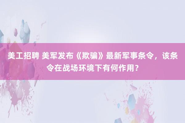 美工招聘 美军发布《欺骗》最新军事条令，该条令在战场环境下有何作用？