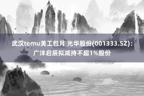 武汉temu美工包月 光华股份(001333.SZ)：广沣启辰拟减持不超1%股份