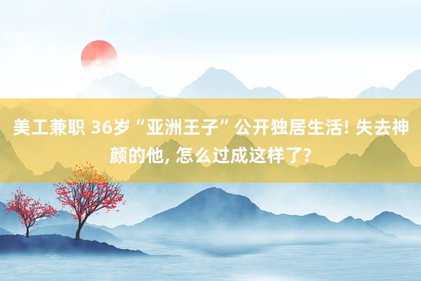 美工兼职 36岁“亚洲王子”公开独居生活! 失去神颜的他, 