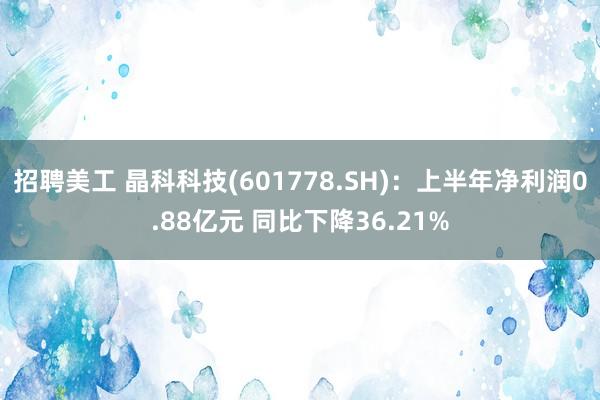 招聘美工 晶科科技(601778.SH)：上半年净利润0.88亿元 同比下降36.21%